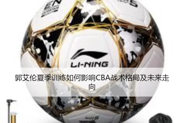 郭艾伦夏季训练如何影响CBA战术格局及未来走向