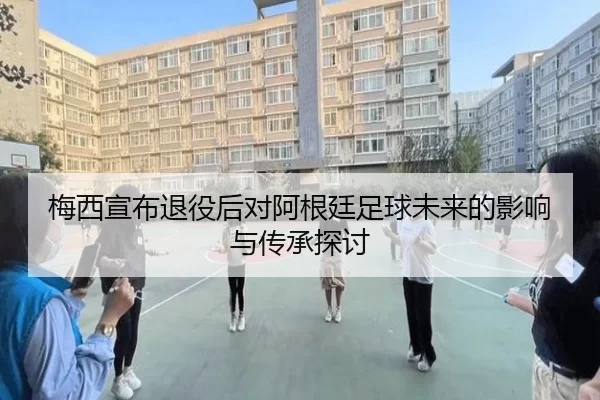 梅西宣布退役后对阿根廷足球未来的影响与传承探讨