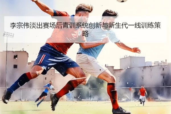 李宗伟淡出赛场后青训系统创新与新生代一线训练策略