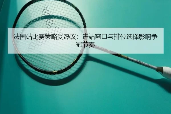 法国站比赛策略受热议：进站窗口与排位选择影响争冠节奏